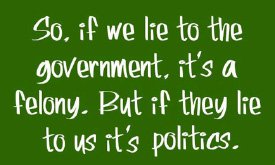 So, if we lie to the government, it's a felony. But if they lie to us it's politics.